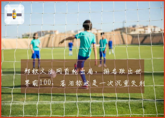 郑钦文法网首轮出局，排名跌出世界前100，落泪称这是一次沉重失利